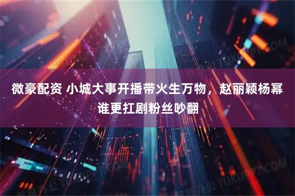 微豪配资 小城大事开播带火生万物，赵丽颖杨幂谁更扛剧粉丝吵翻