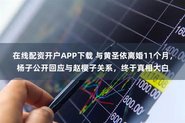 在线配资开户APP下载 与黄圣依离婚11个月，杨子公开回应与赵樱子关系，终于真相大白