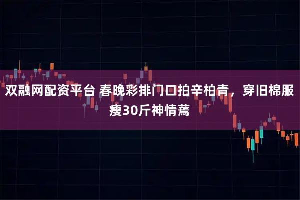 双融网配资平台 春晚彩排门口拍辛柏青，穿旧棉服瘦30斤神情蔫