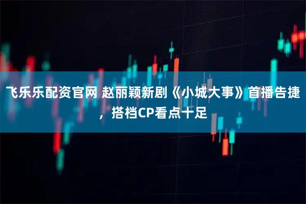 飞乐乐配资官网 赵丽颖新剧《小城大事》首播告捷，搭档CP看点十足