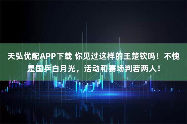 天弘优配APP下载 你见过这样的王楚钦吗！不愧是国乒白月光，活动和赛场判若两人！