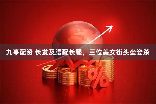九亭配资 长发及腰配长腿，三位美女街头坐姿杀