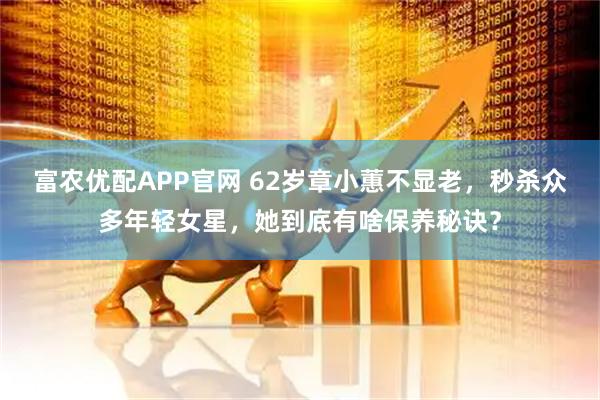 富农优配APP官网 62岁章小蕙不显老，秒杀众多年轻女星，她到底有啥保养秘诀？