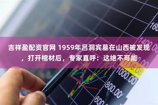 吉祥盈配资官网 1959年吕洞宾墓在山西被发现，打开棺材后，专家直呼：这绝不可能