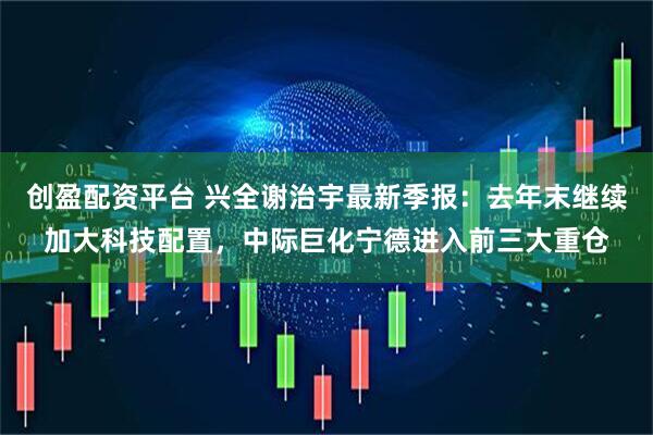 创盈配资平台 兴全谢治宇最新季报：去年末继续加大科技配置，中际巨化宁德进入前三大重仓