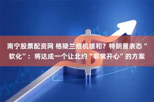 南宁股票配资网 格陵兰危机缓和？特朗普表态“软化”：将达成一个让北约“非常开心”的方案