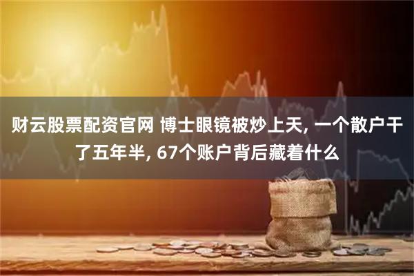 财云股票配资官网 博士眼镜被炒上天, 一个散户干了五年半, 67个账户背后藏着什么