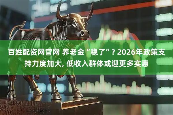 百姓配资网官网 养老金“稳了”? 2026年政策支持力度加大, 低收入群体或迎更多实惠