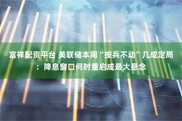 富祥配资平台 美联储本周“按兵不动”几成定局：降息窗口何时重启成最大悬念