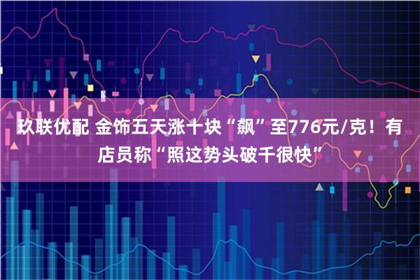 玖联优配 金饰五天涨十块“飙”至776元/克！有店员称“照这势头破千很快”