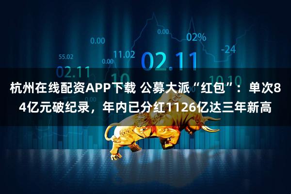 杭州在线配资APP下载 公募大派“红包”：单次84亿元破纪录，年内已分红1126亿达三年新高