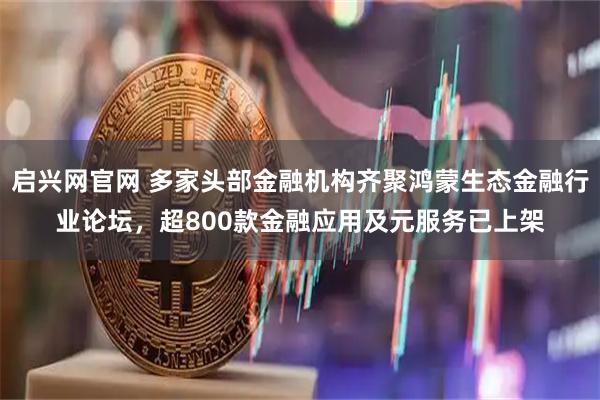 启兴网官网 多家头部金融机构齐聚鸿蒙生态金融行业论坛，超800款金融应用及元服务已上架