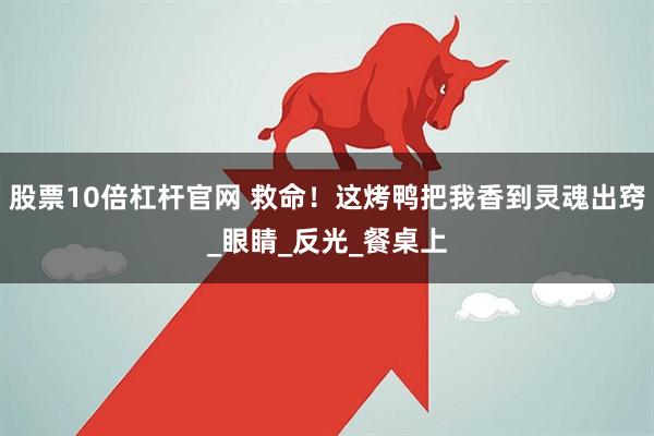 股票10倍杠杆官网 救命！这烤鸭把我香到灵魂出窍_眼睛_反光_餐桌上
