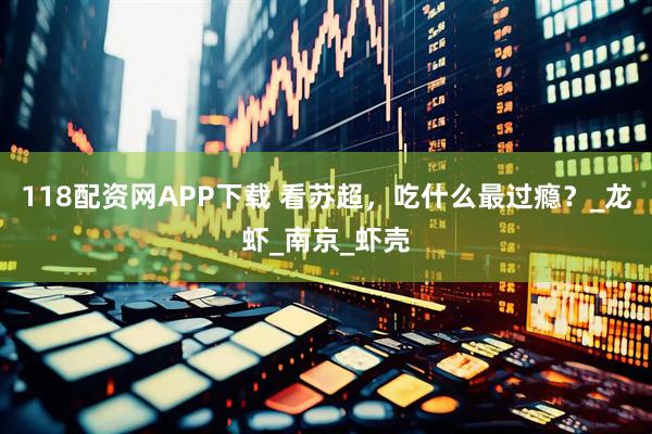 118配资网APP下载 看苏超，吃什么最过瘾？_龙虾_南京_虾壳