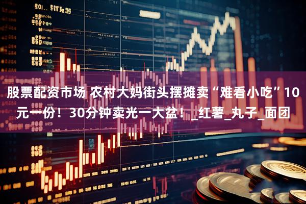 股票配资市场 农村大妈街头摆摊卖“难看小吃”10元一份！30分钟卖光一大盆！_红薯_丸子_面团