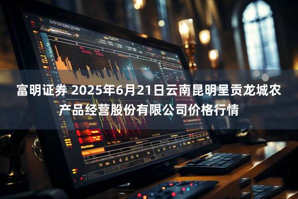富明证券 2025年6月21日云南昆明呈贡龙城农产品经营股份有限公司价格行情