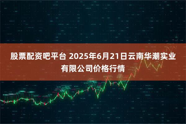 股票配资吧平台 2025年6月21日云南华潮实业有限公司价格行情