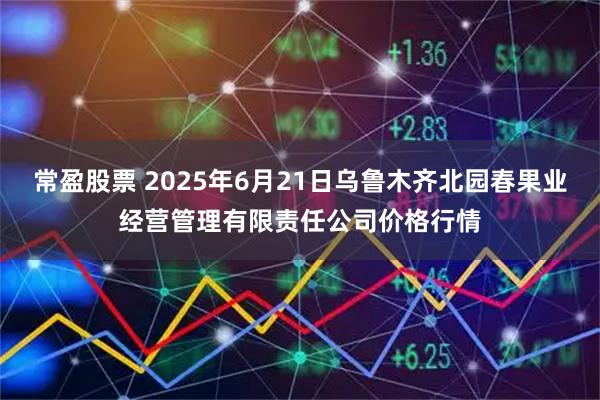 常盈股票 2025年6月21日乌鲁木齐北园春果业经营管理有限责任公司价格行情