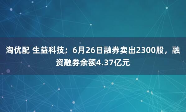 淘优配 生益科技：6月26日融券卖出2300股，融资融券余额4.37亿元