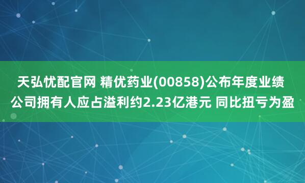 天弘忧配官网 精优药业(00858)公布年度业绩 公司拥有人应占溢利约2.23亿港元 同比扭亏为盈