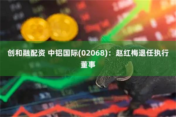 创和融配资 中铝国际(02068)：赵红梅退任执行董事