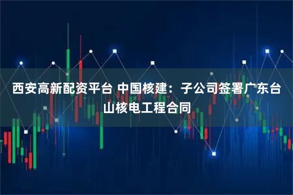 西安高新配资平台 中国核建：子公司签署广东台山核电工程合同