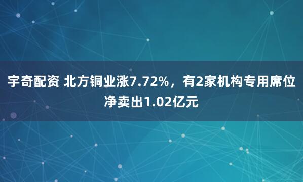 宇奇配资 北方铜业涨7.72%，有2家机构专用席位净卖出1.02亿元