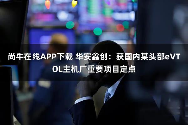 尚牛在线APP下载 华安鑫创：获国内某头部eVTOL主机厂重要项目定点