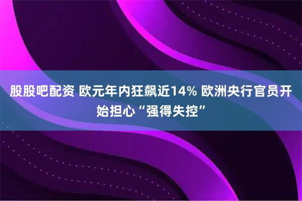 股股吧配资 欧元年内狂飙近14% 欧洲央行官员开始担心“强得失控”