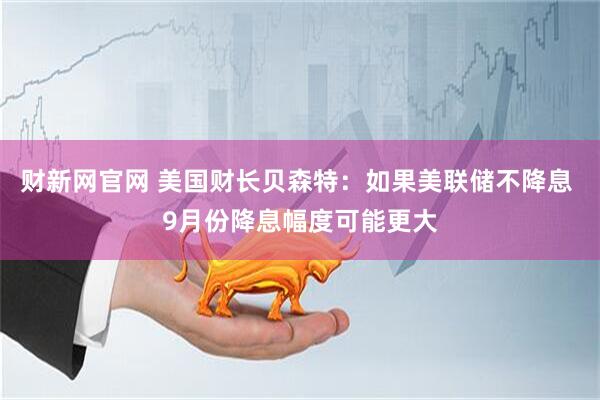 财新网官网 美国财长贝森特：如果美联储不降息 9月份降息幅度可能更大