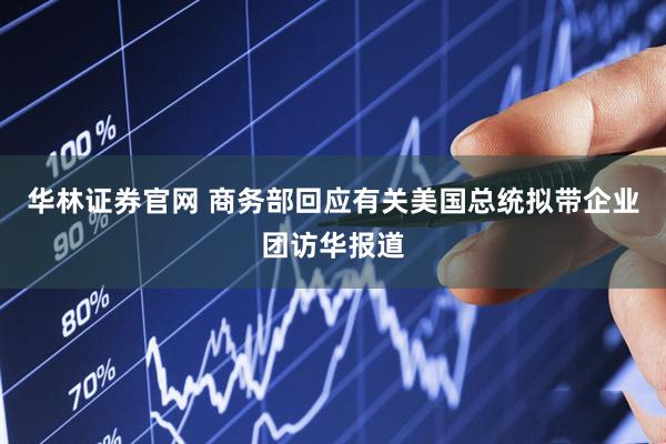 华林证券官网 商务部回应有关美国总统拟带企业团访华报道