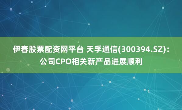 伊春股票配资网平台 天孚通信(300394.SZ)：公司CPO相关新产品进展顺利