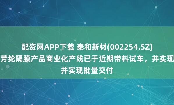 配资网APP下载 泰和新材(002254.SZ)：锂电池芳纶隔膜产品商业化产线已于近期带料试车，并实现批量交付