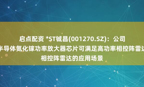 启点配资 *ST铖昌(001270.SZ)：公司产品第三代半导体氮化镓功率放大器芯片可满足高功率相控阵雷达的应用场景