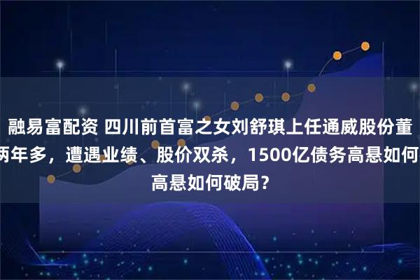 融易富配资 四川前首富之女刘舒琪上任通威股份董事长两年多，遭遇业绩、股价双杀，1500亿债务高悬如何破局？