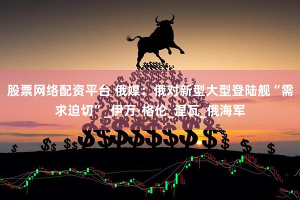 股票网络配资平台 俄媒：俄对新型大型登陆舰“需求迫切”_伊万·格伦_涅瓦_俄海军
