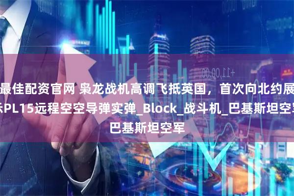 最佳配资官网 枭龙战机高调飞抵英国，首次向北约展示PL15远程空空导弹实弹_Block_战斗机_巴基斯坦空军