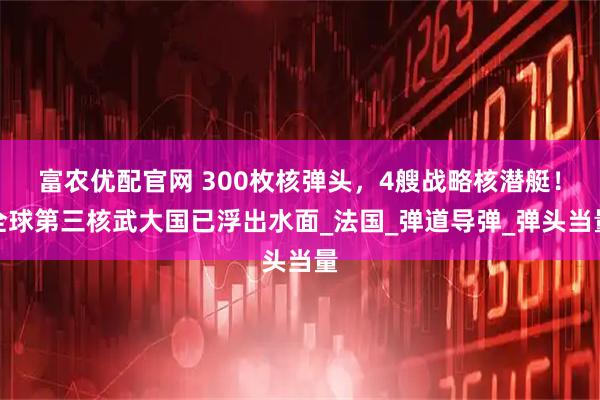 富农优配官网 300枚核弹头，4艘战略核潜艇！全球第三核武大国已浮出水面_法国_弹道导弹_弹头当量