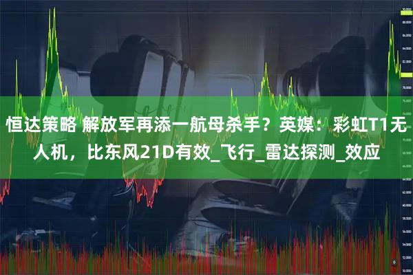 恒达策略 解放军再添一航母杀手？英媒：彩虹T1无人机，比东风21D有效_飞行_雷达探测_效应