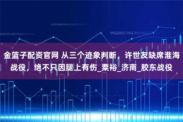 金篮子配资官网 从三个迹象判断，许世友缺席淮海战役，绝不只因腿上有伤_粟裕_济南_胶东战役
