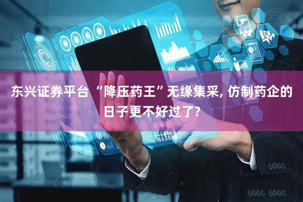 东兴证券平台 “降压药王”无缘集采, 仿制药企的日子更不好过了?
