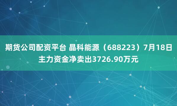 期货公司配资平台 晶科能源（688223）7月18日主力资金净卖出3726.90万元