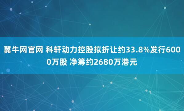 翼牛网官网 科轩动力控股拟折让约33.8%发行6000万股 净筹约2680万港元