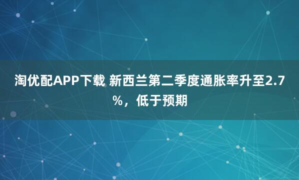 淘优配APP下载 新西兰第二季度通胀率升至2.7%，低于预期