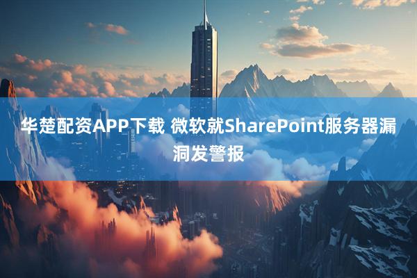 华楚配资APP下载 微软就SharePoint服务器漏洞发警报