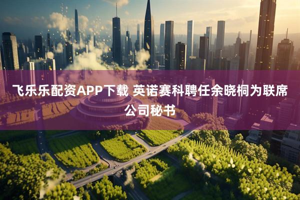 飞乐乐配资APP下载 英诺赛科聘任余晓桐为联席公司秘书