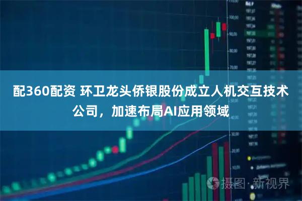 配360配资 环卫龙头侨银股份成立人机交互技术公司，加速布局AI应用领域