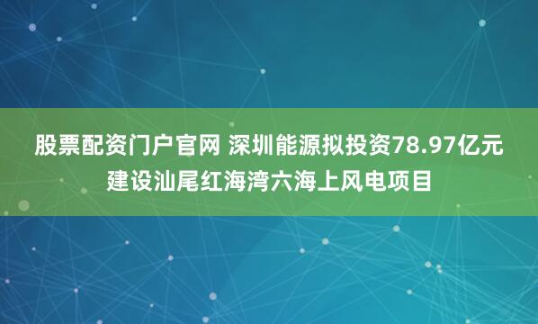 股票配资门户官网 深圳能源拟投资78.97亿元建设汕尾红海湾六海上风电项目