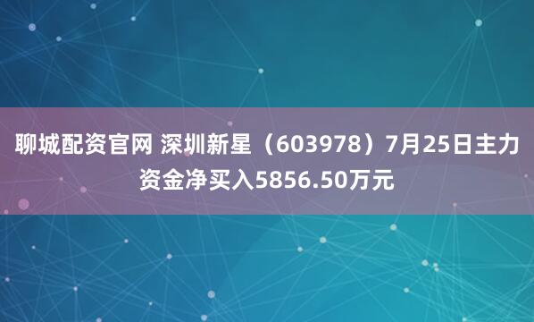 聊城配资官网 深圳新星（603978）7月25日主力资金净买入5856.50万元