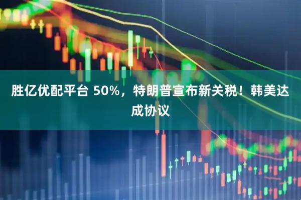 胜亿优配平台 50%，特朗普宣布新关税！韩美达成协议